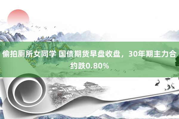 偷拍厕所女同学 国债期货早盘收盘，30年期主力合约跌0.80%