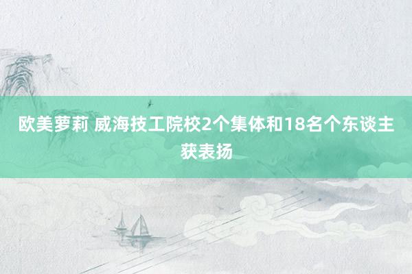 欧美萝莉 威海技工院校2个集体和18名个东谈主获表扬