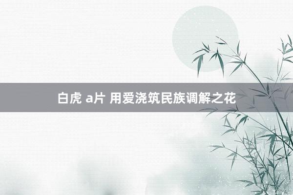 白虎 a片 用爱浇筑民族调解之花