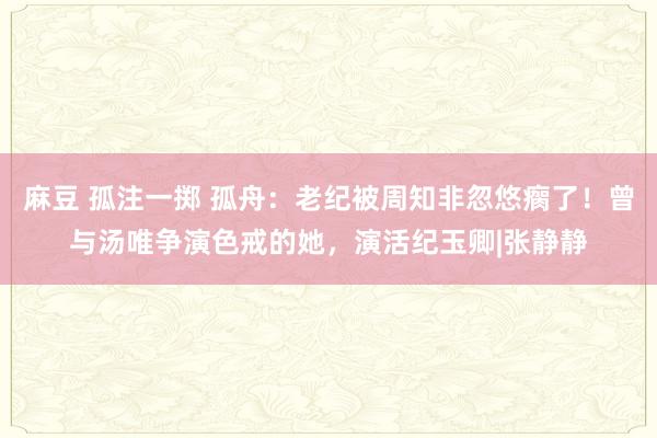 麻豆 孤注一掷 孤舟：老纪被周知非忽悠瘸了！曾与汤唯争演色戒的她，演活纪玉卿|张静静