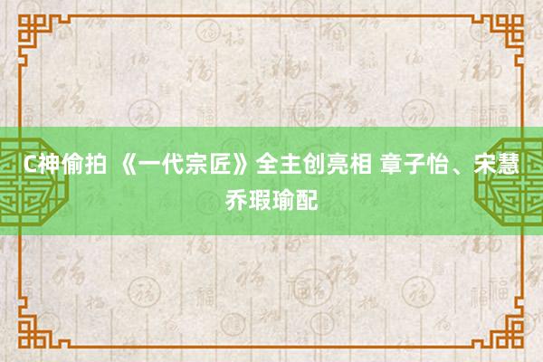 C神偷拍 《一代宗匠》全主创亮相 章子怡、宋慧乔瑕瑜配