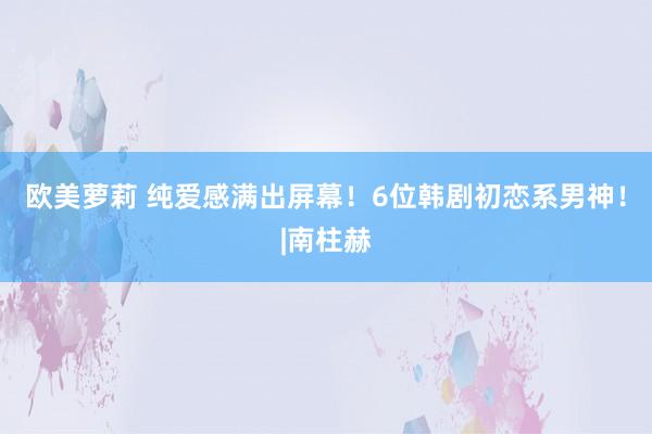 欧美萝莉 纯爱感满出屏幕！6位韩剧初恋系男神！|南柱赫