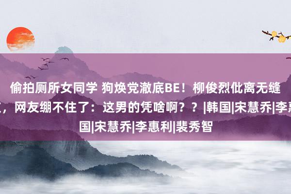 偷拍厕所女同学 狗焕党澈底BE！柳俊烈仳离无缝衔尾新女友，网友绷不住了：这男的凭啥啊？？|韩国|宋慧乔|李惠利|裴秀智