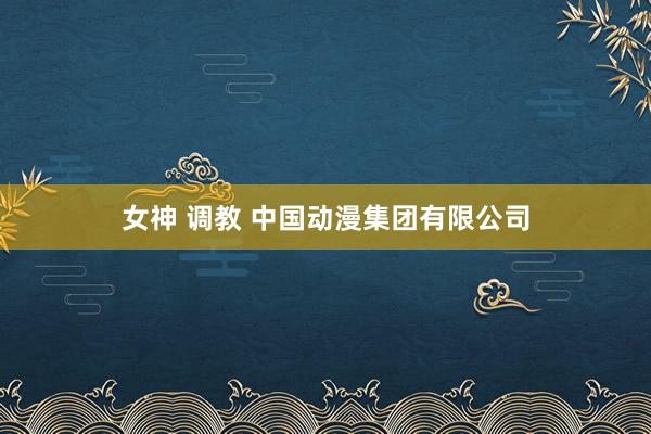 女神 调教 中国动漫集团有限公司