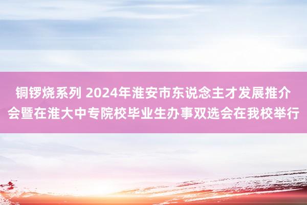 铜锣烧系列 2024年淮安市东说念主才发展推介会暨在淮大中专