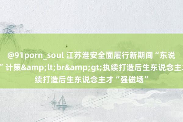 @91porn_soul 江苏淮安全面履行新期间“东说念主才