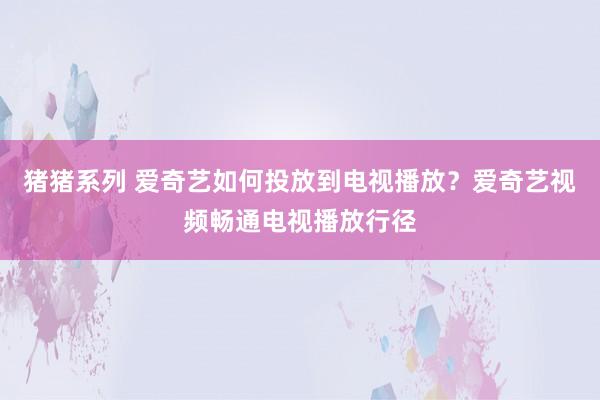 猪猪系列 爱奇艺如何投放到电视播放？爱奇艺视频畅通电视播放行