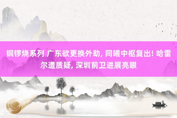 铜锣烧系列 广东欲更换外助, 同曦中枢复出! 哈雷尔遭质疑,