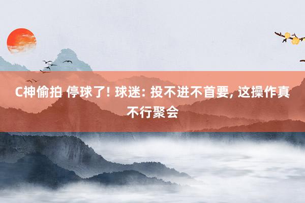 C神偷拍 停球了! 球迷: 投不进不首要, 这操作真不行聚会